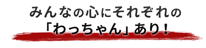 みんなの心にそれぞれの 「わっちゃん」あり！